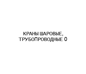 КРАНЫ ШАРОВЫЕ, ТРУБОПРОВОДНЫЕ 0