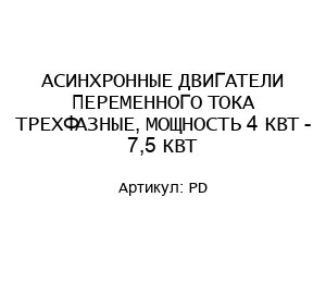АСИНХРОННЫЕ ДВИГАТЕЛИ ПЕРЕМЕННОГО ТОКА ТРЕХФАЗНЫЕ, МОЩНОСТЬ 4 КВТ - 7,5 КВТ PD