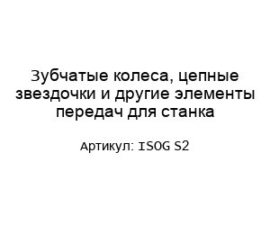 Зубчатые колеса, цепные звездочки и другие элементы передач для станка ISOG S2