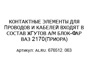 КОНТАКТНЫЕ ЭЛЕМЕНТЫ ДЛЯ ПРОВОДОВ И КАБЕЛЕЙ ВХОДЯТ В СОСТАВ ЖГУТОВ А/М БЛОК-ФАР ВАЗ 2170(ПРИОРА) ALRU. 676512. 063