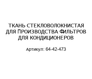 ТКАНЬ СТЕКЛОВОЛОКНИСТАЯ ДЛЯ ПРОИЗВОДСТВА ФИЛЬТРОВ ДЛЯ КОНДИЦИОНЕРОВ 64-42-473