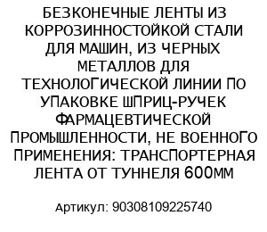 БЕЗКОНЕЧНЫЕ ЛЕНТЫ ИЗ КОРРОЗИННОСТОЙКОЙ СТАЛИ ДЛЯ МАШИН, ИЗ ЧЕРНЫХ МЕТАЛЛОВ ДЛЯ ТЕХНОЛОГИЧЕСКОЙ ЛИНИИ ПО УПАКОВКЕ ШПРИЦ-РУЧЕК ФАРМАЦЕВТИЧЕСКОЙ ПРОМЫШЛЕННОСТИ, НЕ ВОЕННОГО ПРИМЕНЕНИЯ: ТРАНСПОРТЕРНАЯ ЛЕНТА ОТ ТУННЕЛЯ 600ММ 90308109225740