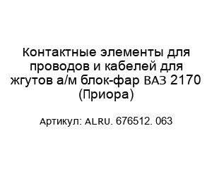 Контактные элементы для проводов и кабелей для жгутов а/м блок-фар ВАЗ 2170 (Приора) ALRU. 676512. 063