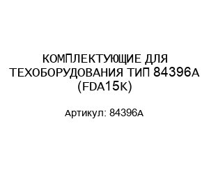 КОМПЛЕКТУЮЩИЕ ДЛЯ ТЕХОБОРУДОВАНИЯ ТИП 84396A (FDA15K)