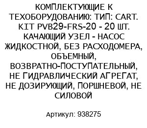 КОМПЛЕКТУЮЩИЕ К ТЕХОБОРУДОВАНИЮ: ТИП: CART. KIT PVB29-FRS-20 - 20 ШТ. КАЧАЮЩИЙ УЗЕЛ - НАСОС ЖИДКОСТНОЙ, БЕЗ РАСХОДОМЕРА, ОБЪЕМНЫЙ, ВОЗВРАТНО-ПОСТУПАТЕЛЬНЫЙ, НЕ ГИДРАВЛИЧЕСКИЙ АГРЕГАТ, НЕ ДОЗИРУЮЩИЙ, ПОРШНЕВОЙ, НЕ СИЛОВОЙ 938275