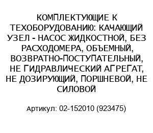 КОМПЛЕКТУЮЩИЕ К ТЕХОБОРУДОВАНИЮ: КАЧАЮЩИЙ УЗЕЛ - НАСОС ЖИДКОСТНОЙ, БЕЗ РАСХОДОМЕРА, ОБЪЕМНЫЙ, ВОЗВРАТНО-ПОСТУПАТЕЛЬНЫЙ, НЕ ГИДРАВЛИЧЕСКИЙ АГРЕГАТ, НЕ ДОЗИРУЮЩИЙ, ПОРШНЕВОЙ, НЕ СИЛОВОЙ 02-152010 (923475)