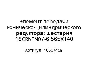 Элемент передачи коническо-цилиндрического редуктора: шестерня 18CRNIMO7-6 565X140 1050745B