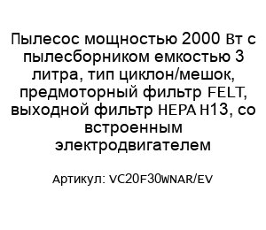 Пылесос мощностью 2000 Вт с пылесборником емкостью 3 литра, тип циклон/мешок, предмоторный фильтр FELT, выходной фильтр HEPA H13, со встроенным электродвигателем VC20F30WNAR/EV