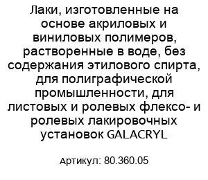 Лаки, изготовленные на основе акриловых и виниловых полимеров, растворенные в воде, без содержания этилового спирта, для полиграфической промышленности, для листовых и ролевых флексо- и ролевых лакировочных установок GALACRYL 80.360.05