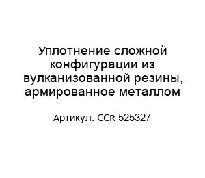 Уплотнение сложной конфигурации из вулканизованной резины, армированное металлом CCR 525327