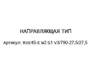 НАПРАВЛЯЮЩАЯ ТИП: RUE45-E W2 G1 V3/790-27,5/27,5