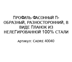 ПРОФИЛЬ ФАСОННЫЙ П- ОБРАЗНЫЙ, РАЗНОСТОРОННИЙ, В ВИДЕ ПЛАНОК ИЗ НЕЛЕГИРОВАННОЙ 100% СТАЛИ CADRE 40040