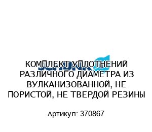 КОМПЛЕКТ УПЛОТНЕНИЙ РАЗЛИЧНОГО ДИАМЕТРА ИЗ ВУЛКАНИЗОВАННОЙ, НЕ ПОРИСТОЙ, НЕ ТВЕРДОЙ РЕЗИНЫ 370867