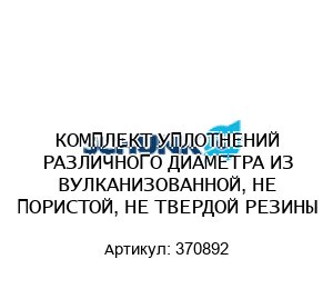 КОМПЛЕКТ УПЛОТНЕНИЙ РАЗЛИЧНОГО ДИАМЕТРА ИЗ ВУЛКАНИЗОВАННОЙ, НЕ ПОРИСТОЙ, НЕ ТВЕРДОЙ РЕЗИНЫ 370892