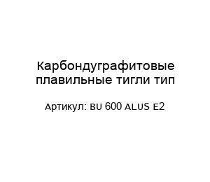 Карбондуграфитовые плавильные тигли тип BU 600 ALUS E2