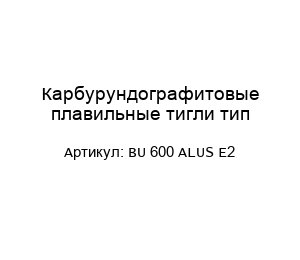 Карбурундографитовые плавильные тигли тип BU 600 ALUS E2