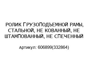 РОЛИК ГРУЗОПОДЪЕМНОЙ РАМЫ, СТАЛЬНОЙ, НЕ КОВАННЫЙ, НЕ ШТАМПОВАННЫЙ, НЕ СПЕЧЕННЫЙ 606899(332864)