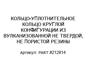 КОЛЬЦО-УПЛОТНИТЕЛЬНОЕ КОЛЬЦО КРУГЛОЙ КОНФИГУРАЦИИ ИЗ ВУЛКАНИЗОВАННОЙ НЕ ТВЕРДОЙ, НЕ ПОРИСТОЙ РЕЗИНЫ PART #212814