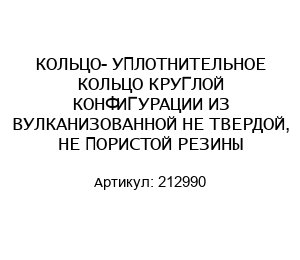 КОЛЬЦО- УПЛОТНИТЕЛЬНОЕ КОЛЬЦО КРУГЛОЙ КОНФИГУРАЦИИ ИЗ ВУЛКАНИЗОВАННОЙ НЕ ТВЕРДОЙ, НЕ ПОРИСТОЙ РЕЗИНЫ 212990