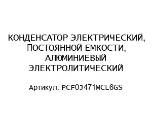 КОНДЕНСАТОР ЭЛЕКТРИЧЕСКИЙ, ПОСТОЯННОЙ ЕМКОСТИ, АЛЮМИНИЕВЫЙ ЭЛЕКТРОЛИТИЧЕСКИЙ PCF0J471MCL6GS