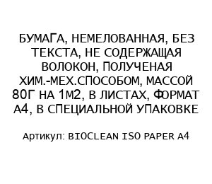 БУМАГА, НЕМЕЛОВАННАЯ, БЕЗ ТЕКСТА, НЕ СОДЕРЖАЩАЯ ВОЛОКОН, ПОЛУЧЕНАЯ ХИМ.-МЕХ.СПОСОБОМ, МАССОЙ 80Г НА 1М2, В ЛИСТАХ, ФОРМАТ А4, В СПЕЦИАЛЬНОЙ УПАКОВКЕ BIOCLEAN ISO PAPER A4