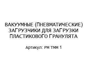 ВАКУУМНЫЕ (ПНЕВМАТИЧЕСКИЕ) ЗАГРУЗЧИКИ ДЛЯ ЗАГРУЗКИ ПЛАСТИКОВОГО ГРАНУЛЯТА PM TMM 1