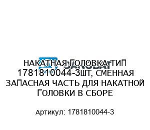 НАКАТНАЯ ГОЛОВКА ТИП 1781810044-3ШТ, СМЕННАЯ ЗАПАСНАЯ ЧАСТЬ ДЛЯ НАКАТНОЙ ГОЛОВКИ В СБОРЕ