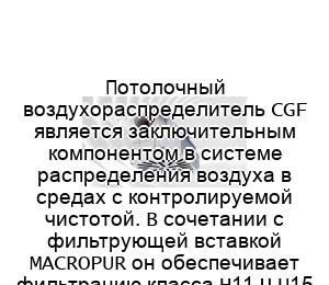 Потолочный воздухораспределитель CGF является заключительным компонентом в системе распределения воздуха в средах с контролируемой чистотой. В сочетании с фильтрующей вставкой MACROPUR он обеспечивает фильтрацию класса H11 – U15 согласно стандарту EN 1822